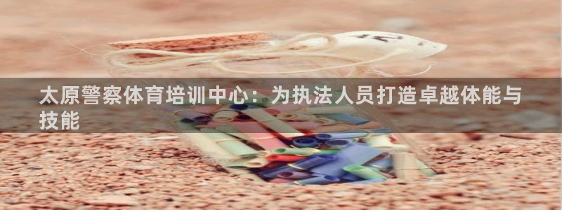 耀世娱乐百科：太原警察体育培训中心：为执法人员打造卓